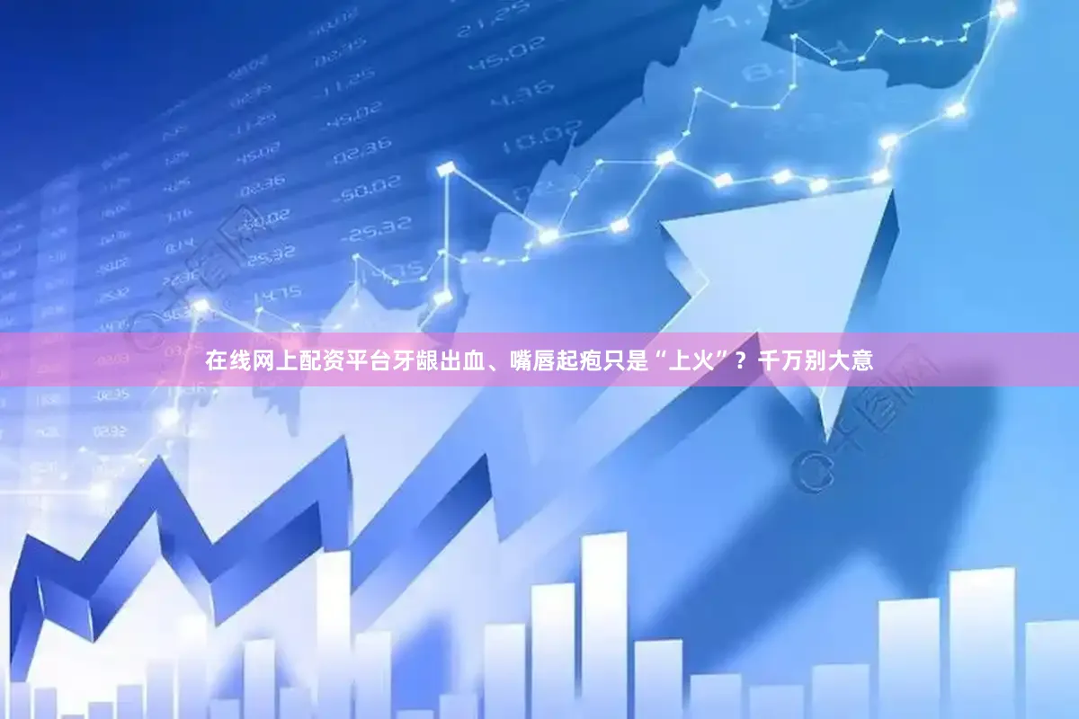 在线网上配资平台牙龈出血、嘴唇起疱只是“上火”？千万别大意