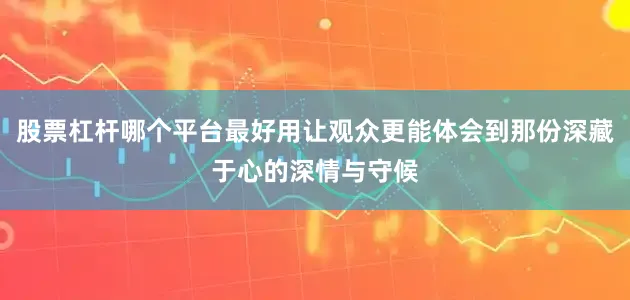 股票杠杆哪个平台最好用让观众更能体会到那份深藏于心的深情与守候