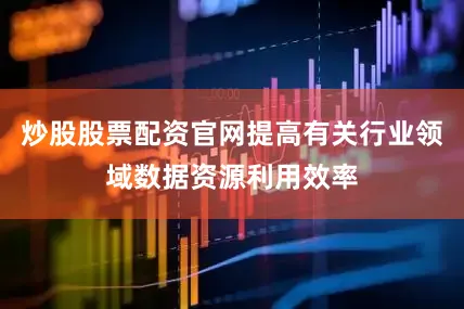 炒股股票配资官网提高有关行业领域数据资源利用效率