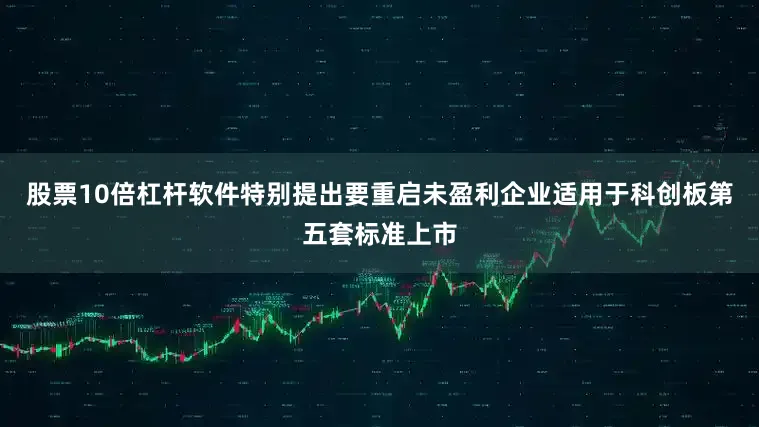 股票10倍杠杆软件特别提出要重启未盈利企业适用于科创板第五套标准上市