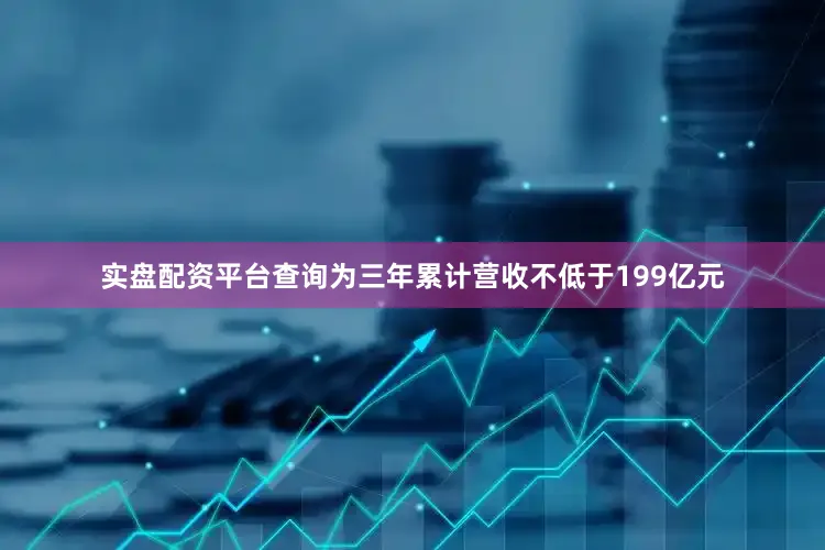 实盘配资平台查询为三年累计营收不低于199亿元