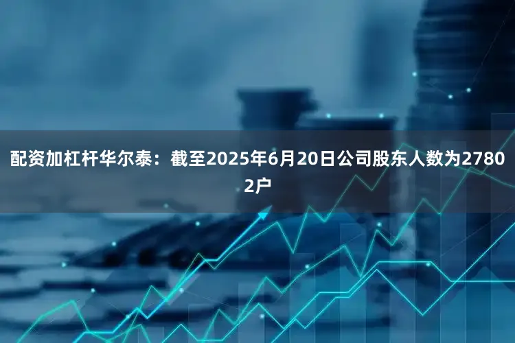 配资加杠杆华尔泰：截至2025年6月20日公司股东人数为27802户