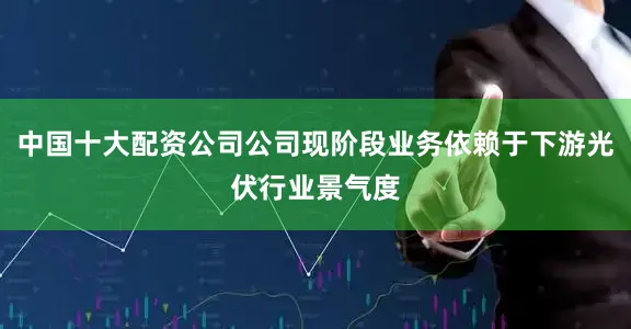 中国十大配资公司公司现阶段业务依赖于下游光伏行业景气度