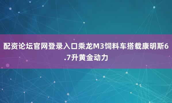 配资论坛官网登录入口乘龙M3饲料车搭载康明斯6.7升黄金动力
