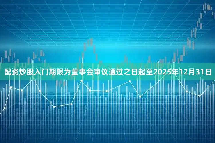 配资炒股入门期限为董事会审议通过之日起至2025年12月31日