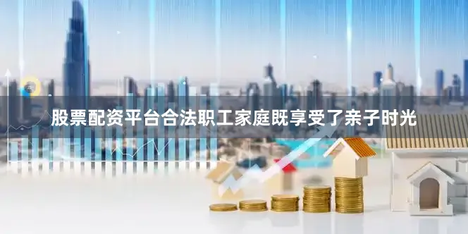 股票配资平台合法职工家庭既享受了亲子时光