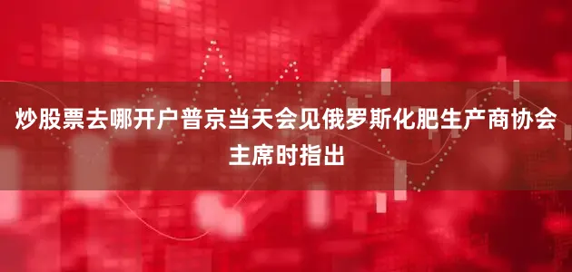 炒股票去哪开户普京当天会见俄罗斯化肥生产商协会主席时指出
