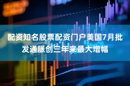 配资知名股票配资门户美国7月批发通胀创三年来最大增幅