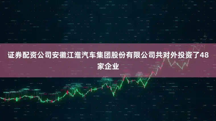 证券配资公司安徽江淮汽车集团股份有限公司共对外投资了48家企业